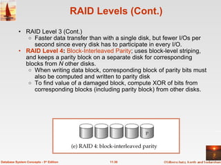 RAID Levels (Cont.) RAID Level 3 (Cont.) Faster data transfer than with a single disk, but fewer I/Os per second since every disk has to participate in every I/O.   RAID Level 4 :  Block-Interleaved Parity ; uses block-level striping, and keeps a parity block on a separate disk for corresponding blocks from  N  other disks. When writing data block, corresponding block of parity bits must also be computed and written to parity disk To find value of a damaged block, compute XOR of bits from corresponding blocks (including parity block) from other disks. 11.30 Database System Concepts - 5 th  Edition 