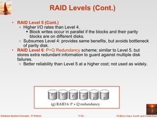 RAID Levels (Cont.) RAID Level 5 (Cont.) Higher I/O rates than Level 4.  Block writes occur in parallel if the blocks and their parity blocks are on different disks. Subsumes Level 4: provides same benefits, but avoids bottleneck of parity disk. RAID Level 6 : P+Q Redundancy  scheme; similar to Level 5, but stores extra redundant information to guard against multiple disk failures.  Better reliability than Level 5 at a higher cost; not used as widely.   11.33 Database System Concepts - 5 th  Edition 