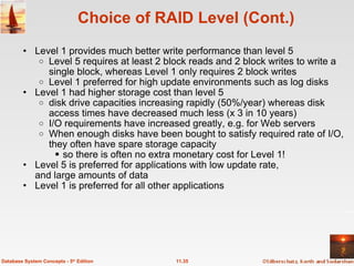 Choice of RAID Level (Cont.) Level 1 provides much better write performance than level 5 Level 5 requires at least 2 block reads and 2 block writes to write a single block, whereas Level 1 only requires 2 block writes Level 1 preferred for high update environments such as log disks Level 1 had higher storage cost than level 5 disk drive capacities increasing rapidly (50%/year) whereas disk access times have decreased much less (x 3 in 10 years) I/O requirements have increased greatly, e.g. for Web servers When enough disks have been bought to satisfy required rate of I/O, they often have spare storage capacity so there is often no extra monetary cost for Level 1! Level 5 is preferred for applications with low update rate, and large amounts of data Level 1 is preferred for all other applications 11.35 Database System Concepts - 5 th  Edition 