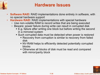 Hardware Issues Software RAID : RAID implementations done entirely in software, with no special hardware support Hardware RAID : RAID implementations with special hardware Use non-volatile RAM to record writes that are being executed Beware: power failure during write can result in corrupted disk E.g. failure after writing one block but before writing the second in a mirrored system Such corrupted data must be detected when power is restored Recovery from corruption is similar to recovery from failed disk NV-RAM helps to efficiently detected potentially corrupted blocks Otherwise all blocks of disk must be read and compared with mirror/parity block 11.36 Database System Concepts - 5 th  Edition 