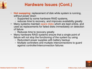 Hardware Issues (Cont.) Hot swapping : replacement of disk while system is running, without power down Supported by some hardware RAID systems,  reduces time to recovery, and improves availability greatly Many systems maintain  spare disks  which are kept online, and used as replacements for failed disks immediately on detection of failure Reduces time to recovery greatly Many hardware RAID systems ensure that a single point of failure will not stop the functioning of the system by using  Redundant power supplies with battery backup Multiple controllers and multiple interconnections to guard against controller/interconnection failures 11.37 Database System Concepts - 5 th  Edition 