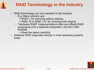 RAID Terminology in the Industry RAID terminology not very standard in the industry E.g. Many vendors use RAID 1: for mirroring without striping RAID 10 or RAID 1+0: for mirroring with striping “ Hardware RAID” implementations often just offload RAID processing onto a separate subsystem, but don’t offer NVRAM.  Read the specs carefully! Software RAID supported directly in most operating systems today 11.38 Database System Concepts - 5 th  Edition 