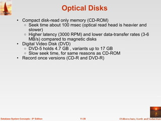 Optical Disks Compact disk-read only memory (CD-ROM) Seek time about 100 msec (optical read head is heavier and slower) Higher latency (3000 RPM) and lower data-transfer rates (3-6 MB/s) compared to magnetic disks Digital Video Disk (DVD)   DVD-5 holds 4.7 GB , variants up to 17 GB Slow seek time, for same reasons as CD-ROM   Record once versions (CD-R and DVD-R) 11.39 Database System Concepts - 5 th  Edition 