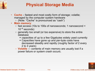 Physical Storage Media Cache  – fastest and most costly form of storage; volatile; managed by the computer system hardware (Note: “Cache” is pronounced as “cash”) Main memory : fast access (10s to 100s of nanoseconds; 1 nanosecond = 10 –9  seconds) generally too small (or too expensive) to store the entire database capacities of up to a few Gigabytes widely used currently Capacities have gone up and per-byte costs have decreased steadily and rapidly (roughly factor of 2 every 2 to 3 years) Volatile  — contents of main memory are usually lost if a power   failure or system crash occurs. 11.4 Database System Concepts - 5 th  Edition 