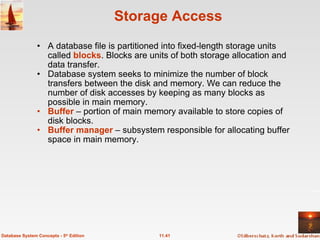 Storage Access A database file is partitioned into fixed-length storage units called  blocks . Blocks are units of both storage allocation and data transfer. Database system seeks to minimize the number of block transfers between the disk and memory. We can reduce the number of disk accesses by keeping as many blocks as possible in main memory. Buffer   – portion of main memory available to store copies of disk blocks. Buffer manager  – subsystem responsible for allocating buffer space in main memory. 11.41 Database System Concepts - 5 th  Edition 