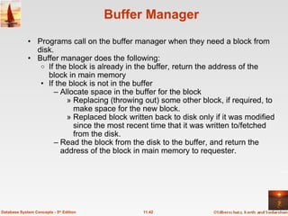 Buffer Manager Programs call on the buffer manager when they need a block from disk.  Buffer manager does the following: If the block is already in the buffer, return the address of the block in main memory If the block is not in the buffer Allocate space in the buffer for the block Replacing (throwing out) some other block, if required, to make space for the new block. Replaced block written back to disk only if it was modified since the most recent time that it was written to/fetched from the disk. Read the block from the disk to the buffer, and return the address of the block in main memory to requester.  11.42 Database System Concepts - 5 th  Edition 