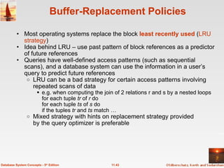 Buffer-Replacement Policies Most operating systems replace the block  least recently used  ( LRU strategy ) Idea behind LRU – use past pattern of block references as a predictor of future references Queries have well-defined access patterns (such as sequential scans), and a database system can use the information in a user’s query to predict future references LRU can be a bad strategy for certain access patterns involving repeated scans of data e.g. when computing the join of 2 relations r and s by a nested loops  for each tuple  tr  of  r  do  for each tuple  ts  of  s  do  if the tuples  tr  and  ts  match … Mixed strategy with hints on replacement strategy provided by the query optimizer is preferable 11.43 Database System Concepts - 5 th  Edition 