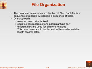 File Organization The database is stored as a collection of  files . Each file is a sequence of  records.  A record is a sequence of fields. One approach: assume record size is fixed each file has records of one particular type only  different files are used for different relations This case is easiest to implement; will consider variable length records later. 11.45 Database System Concepts - 5 th  Edition 