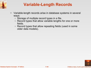 Variable-Length Records Variable-length records arise in database systems in several ways: Storage of multiple record types in a file. Record types that allow variable lengths for one or more fields. Record types that allow repeating fields (used in some older data models). 11.48 Database System Concepts - 5 th  Edition 