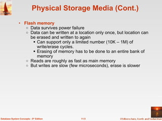 Physical Storage Media (Cont.) Flash memory   Data survives power failure Data can be written at a location only once, but location can be erased and written to again  Can support only a limited number (10K – 1M) of write/erase cycles. Erasing of memory has to be done to an entire bank of memory  Reads are roughly as fast as main memory But writes are slow (few microseconds), erase is slower 11.5 Database System Concepts - 5 th  Edition 