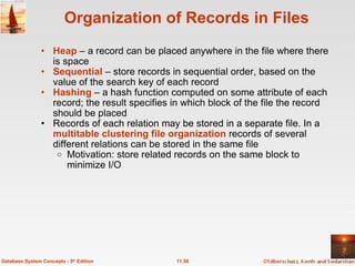 Organization of Records in Files Heap   – a record can be placed anywhere in the file where there is space Sequential  – store records in sequential order, based on the value of the search key of each record Hashing  – a hash function computed on some attribute of each record; the result specifies in which block of the file the record should be placed Records of each relation may be stored in a separate file. In a  multitable clustering file organization  records of several different relations can be stored in the same file Motivation: store related records on the same block to minimize I/O 11.50 Database System Concepts - 5 th  Edition 