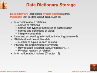 Data Dictionary Storage Information about relations names of relations names and types of attributes of each relation names and definitions of views integrity constraints User and accounting information, including passwords Statistical and descriptive data number of tuples in each relation Physical file organization information How relation is stored (sequential/hash/…) Physical location of relation  Information about indices (Chapter 12)  11.54 Database System Concepts - 5 th  Edition Data dictionary  (also called  system catalog ) stores  metadata : that is, data about data, such as 