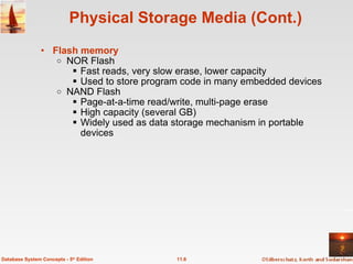 Physical Storage Media (Cont.) Flash memory   NOR Flash Fast reads, very slow erase, lower capacity Used to store program code in many embedded devices NAND Flash Page-at-a-time read/write, multi-page erase High capacity (several GB) Widely used as data storage mechanism in portable devices 11.6 Database System Concepts - 5 th  Edition 