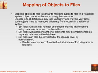 Mapping of Objects to Files Mapping objects to files is similar to mapping tuples to files in a relational system; object data can be stored using file structures. Objects in O-O databases may lack uniformity and may be very large; such objects have to managed differently from records in a relational system. Set fields with a small number of elements may be implemented using data structures such as linked lists.  Set fields with a larger number of elements may be implemented as separate relations in the database. Set fields can also be eliminated at the storage level by normalization. Similar to conversion of multivalued attributes of E-R diagrams to relations 11.77 Database System Concepts - 5 th  Edition 
