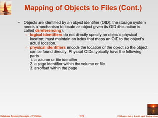 Mapping of Objects to Files (Cont.) Objects are identified by an object identifier (OID); the storage system needs a mechanism to locate an object given its OID (this action is called  dereferencing ). logical identifiers  do not directly specify an object’s physical location; must maintain an index that maps an OID to the object’s actual location. physical identifiers  encode the location of the object so the object can be found directly. Physical OIDs typically have the following parts: 1. a volume or file identifier 2. a page identifier within the volume or file 3. an offset within the page 11.78 Database System Concepts - 5 th  Edition 
