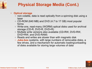 Physical Storage Media (Cont.) Optical storage   non-volatile, data is read optically from a spinning disk using a laser  CD-ROM (640 MB) and DVD (4.7 to 17 GB) most popular forms Write-one, read-many (WORM) optical disks used for archival storage (CD-R, DVD-R, DVD+R) Multiple write versions also available (CD-RW, DVD-RW, DVD+RW, and DVD-RAM) Reads and writes are slower than with magnetic disk  Juke-box  systems, with large numbers of removable disks, a few drives, and a mechanism for automatic loading/unloading of disks available for storing large volumes of data 11.8 Database System Concepts - 5 th  Edition 