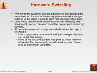 Hardware Swizzling With hardware swizzling, persistent pointers in objects need the same amount of space as in-memory pointers — extra storage external to the object is used to store rest of pointer information. Uses virtual memory translation mechanism to efficiently and transparently convert between persistent pointers and in-memory pointers. All persistent pointers in a page are swizzled when the page is first read in.  thus programmers have to work with just one type of pointer, i.e., in-memory pointer. some of the swizzled pointers may point to virtual memory addresses that are currently not allocated any real memory (and do not contain valid data)  11.81 Database System Concepts - 5 th  Edition 