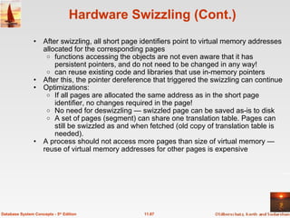Hardware Swizzling (Cont.) After swizzling, all short page identifiers point to virtual memory addresses allocated for the corresponding pages functions accessing the objects are not even aware that it has persistent pointers, and do not need to be changed in any way! can reuse existing code and libraries that use in-memory pointers After this, the pointer dereference that triggered the swizzling can continue Optimizations: If all pages are allocated the same address as in the short page identifier, no changes required in the page! No need for deswizzling — swizzled page can be saved as-is to disk A set of pages (segment) can share one translation table. Pages can still be swizzled as and when fetched (old copy of translation table is needed). A process should not access more pages than size of virtual memory — reuse of virtual memory addresses for other pages is expensive 11.87 Database System Concepts - 5 th  Edition 
