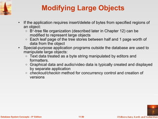 Modifying Large Objects If the application requires insert/delete of bytes from specified regions of an object: B + -tree file organization (described later in Chapter 12) can be modified to represent large objects Each leaf page of the tree stores between half and 1 page worth of data from the object Special-purpose application programs outside the database are used to manipulate large objects: Text data treated as a byte string manipulated by editors and formatters. Graphical data and audio/video data is typically created and displayed by separate application checkout/checkin  method for concurrency control and creation of versions 11.90 Database System Concepts - 5 th  Edition 
