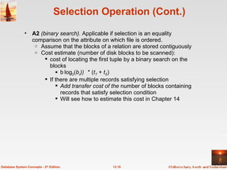 Selection Operation (Cont.) A2  (binary search).  Applicable if selection is an equality comparison on the attribute on which file is ordered.  Assume that the blocks of a relation are stored contiguously  Cost estimate (number of disk blocks to be scanned): cost of locating the first tuple by a binary search on the blocks  log 2 ( b r )  * ( t T  +  t S ) If there are multiple records satisfying selection Add transfer cost of the  number of blocks containing records that satisfy selection condition  Will see how to estimate this cost in Chapter 14 13.10 Database System Concepts - 5 th  Edition. 