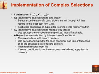 Implementation of Complex Selections Conjunction:   1   2 . . .   n ( r)  A8  ( conjunctive selection using one index).  Select a combination of  i  and algorithms A1 through A7 that results in the least cost for   i  ( r). Test other conditions on tuple after fetching it into memory buffer. A9  ( conjunctive selection using multiple-key index ).  Use appropriate composite (multiple-key) index if available. A10  ( conjunctive selection by intersection of identifiers).   Requires indices with record pointers.  Use corresponding index for each condition, and take intersection of all the obtained sets of record pointers.  Then fetch records from file If some conditions do not have appropriate indices, apply test in memory. 13.13 Database System Concepts - 5 th  Edition. 
