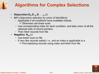 Algorithms for Complex Selections Disjunction:  1   2  . . .   n  ( r).  A11  ( disjunctive selection by union of identifiers) .  Applicable if  all  conditions have available indices.  Otherwise use linear scan. Use corresponding index for each condition, and take union of all the obtained sets of record pointers.  Then fetch records from file Negation:    ( r) Use linear scan on file If very few records satisfy , and an index is applicable to  Find satisfying records using index and fetch from file 13.14 Database System Concepts - 5 th  Edition. 