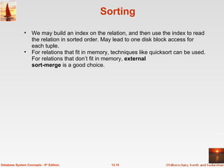 Sorting We may build an index on the relation, and then use the index to read the relation in sorted order. May lead to one disk block access for each tuple. For relations that fit in memory, techniques like quicksort can be used. For relations that don’t fit in memory,  external  sort-merge  is a good choice.  13.15 Database System Concepts - 5 th  Edition. 