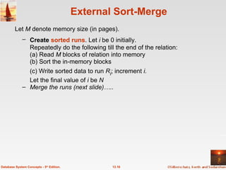 External Sort-Merge Create  sorted   runs . Let  i  be 0 initially.   Repeatedly do the following till the end of the relation: (a) Read  M  blocks of relation into memory (b) Sort the in-memory blocks (c) Write sorted data to run  R i ; increment  i. Let the final value of  i  be  N Merge the runs (next slide)….. 13.16 Database System Concepts - 5 th  Edition. Let  M  denote memory size (in pages).   