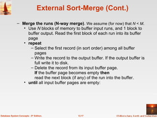 External Sort-Merge (Cont.) Merge the runs (N-way merge) .  We assume (for now) that  N  <  M .  Use  N  blocks of memory to buffer input runs, and 1 block to buffer output. Read the first block of each run into its buffer page repeat Select the first record (in sort order) among all buffer pages Write the record to the output buffer. If the output buffer is full write it to disk. Delete the record from its input buffer page. If  the buffer page becomes empty  then read the next block (if any) of the run into the buffer.  until  all input buffer pages are empty: 13.17 Database System Concepts - 5 th  Edition. 