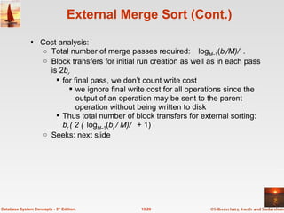 External Merge Sort (Cont.) Cost analysis: Total number of merge passes required: log M –1 ( b r /M) . Block transfers for initial run creation as well as in each pass is 2 b r for final pass, we don’t count write cost  we ignore final write cost for all operations since the output of an operation may be sent to the parent operation without being written to disk Thus total number of block transfers for external sorting: b r  ( 2  log M –1 ( b r  / M)  + 1) Seeks: next slide 13.20 Database System Concepts - 5 th  Edition. 