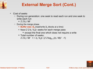External Merge Sort (Cont.) Cost of seeks During run generation: one seek to read each run and one seek to write each run 2   b r  / M  During the merge phase Buffer size:  b b   (read/write  b b  blocks at a time) Need  2   b r  / b b  seeks for each merge pass  except the final one which does not require a write Total number of seeks: 2   b r  / M  +  b r  / b b  ( 2  log M –1 ( b r  / M)  -1) 13.21 Database System Concepts - 5 th  Edition. 