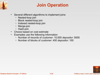 Join Operation Several different algorithms to implement joins Nested-loop join Block nested-loop join Indexed nested-loop join Merge-join Hash-join Choice based on cost estimate Examples use the following information Number of records of  customer : 10,000  depositor : 5000 Number of blocks of  customer : 400  depositor : 100 13.22 Database System Concepts - 5 th  Edition. 