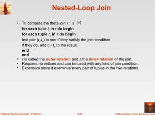 Nested-Loop Join To compute the theta join  r      s for each  tuple  t r  in  r  do begin for each tuple  t s   in  s  do begin test pair ( t r ,t s ) to   see if they satisfy the join condition    if they do, add  t r   • t s   to the result. end end r  is called the  outer   relation  and  s  the  inner relation  of the join. Requires no indices and can be used with any kind of join condition. Expensive since it examines every pair of tuples in the two relations.  13.23 Database System Concepts - 5 th  Edition. 