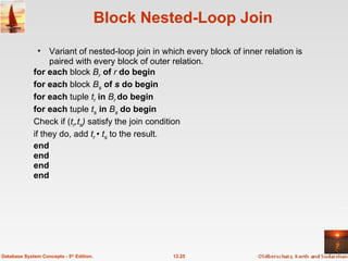 Block Nested-Loop Join Variant of nested-loop join in which every block of inner relation is paired with every block of outer relation. for each  block  B r   of   r  do begin for each  block  B s   of  s  do begin for each  tuple  t r   in  B r  do begin for each  tuple  t s   in  B s   do begin Check if ( t r ,t s )  satisfy the join condition  if they do, add  t r   •  t s   to the result. end end end end 13.25 Database System Concepts - 5 th  Edition. 