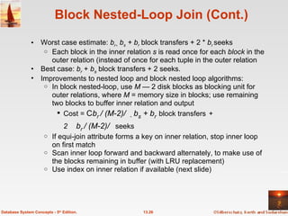 Block Nested-Loop Join (Cont.) Worst case estimate:  b r     b s  + b r   block transfers + 2 *  b r  seeks Each block in the inner relation  s  is read once for each  block  in the outer relation (instead of once for each tuple in the outer relation Best case:  b r   +  b s   block transfers + 2 seeks. Improvements to nested loop and block nested loop algorithms: In block nested-loop, use  M —  2 disk blocks as blocking unit for outer relations, where  M  = memory size in blocks; use remaining two blocks to buffer inner relation and output Cost =   b r  / (M-2)      b s  + b r   block transfers   + 2    b r  / (M-2)   seeks If equi-join attribute forms a key on inner relation, stop inner loop on first match Scan inner loop forward and backward alternately, to make use of the blocks remaining in buffer (with LRU replacement) Use index on inner relation if available (next slide) 13.26 Database System Concepts - 5 th  Edition. 