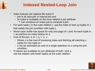 Indexed Nested-Loop Join Index lookups can replace file scans if join is an equi-join or natural join and an index is available on the inner relation’s join attribute Can construct an index just to compute a join. For each tuple  t r   in the outer relation  r,  use the index to look up tuples in  s  that satisfy the join condition with tuple  t r . Worst case: buffer has space for only one page of  r , and, for each tuple in  r , we perform an index lookup on  s. Cost of the join:  b r   ( t T  + t S ) +  n r     c Where  c  is the cost of traversing index and fetching all matching  s  tuples for one tuple or  r c  can be estimated as cost of a single selection on  s  using the join condition. If indices are available on join attributes of both  r  and  s, use the relation with fewer tuples as the outer relation. 13.27 Database System Concepts - 5 th  Edition. 
