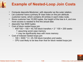 Example of Nested-Loop Join Costs Compute  depositor customer,  with  depositor  as the outer relation. Let  customer  have a primary B + -tree index on the join attribute  customer-name,  which contains 20 entries in each index node. Since  customer  has 10,000 tuples, the height of the tree is 4, and one more access is needed to find the actual data depositor  has 5000 tuples Cost of block nested loops join 400*100 + 100 = 40,100 block transfers + 2 * 100 = 200 seeks assuming worst case memory  may be significantly less with more memory Cost of indexed nested loops join 100 + 5000 * 5 = 25,100 block transfers and seeks. CPU cost likely to be less than that for block nested loops join  13.28 Database System Concepts - 5 th  Edition. 
