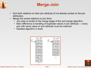 Merge-Join Sort both relations on their join attribute (if not already sorted on the join attributes). Merge the sorted relations to join them Join step is similar to the merge stage of the sort-merge algorithm.  Main difference is handling of duplicate values in join attribute — every pair with same value on join attribute must be matched Detailed algorithm in book 13.29 Database System Concepts - 5 th  Edition. 