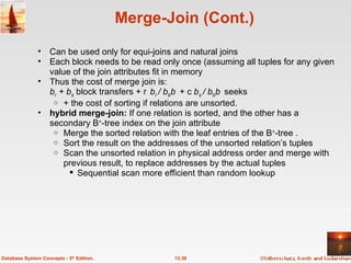 Merge-Join (Cont.) Can be used only for equi-joins and natural joins Each block needs to be read only once (assuming all tuples for any given value of the join attributes fit in memory Thus the cost of merge join is:  b r  + b s  block transfers +  b r  / b b  +  b s  / b b  seeks + the cost of sorting if relations are unsorted. hybrid merge-join:  If one relation is sorted, and the other has a secondary B + -tree index on the join attribute Merge the sorted relation with the leaf entries of the B + -tree .  Sort the result on the addresses of the unsorted relation’s tuples Scan the unsorted relation in physical address order and merge with previous result, to replace addresses by the actual tuples Sequential scan more efficient than random lookup 13.30 Database System Concepts - 5 th  Edition. 
