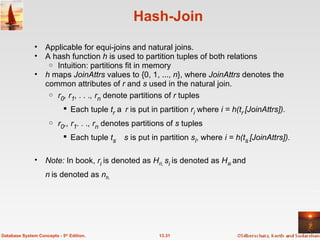 Hash-Join Applicable for equi-joins and natural joins. A hash function  h  is used to partition tuples of both relations Intuition: partitions fit in memory h  maps  JoinAttrs  values to {0, 1, ...,  n }, where  JoinAttrs  denotes the common attributes of  r  and  s  used in the natural join.  r 0 , r 1 , . . ., r n  denote partitions of  r  tuples Each tuple  t r   r  is put in partition  r i  where  i = h(t r   [JoinAttrs]). r 0 ,, r 1 . . ., r n  denotes partitions of  s  tuples Each tuple  t s    s  is put in partition  s i , where  i = h(t s   [JoinAttrs]). Note:  In book,  r i  is denoted as  H ri,  s i  is denoted as  H s i  and n   is denoted as  n h.  13.31 Database System Concepts - 5 th  Edition. 