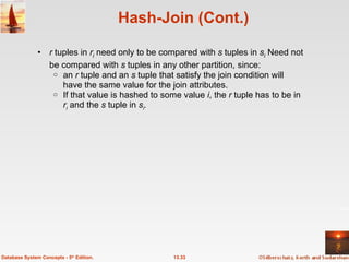 Hash-Join (Cont.) r  tuples in  r i   need only to be compared with  s  tuples in  s i  Need not be compared with  s  tuples in any other partition,   since: an  r  tuple and an  s  tuple that satisfy the join condition will have the same value for the join attributes. If that value is hashed to some value  i , the  r  tuple has to be in  r i   and the  s  tuple in  s i . 13.33 Database System Concepts - 5 th  Edition. 