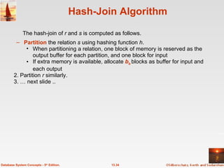 Hash-Join Algorithm Partition  the relation  s  using hashing function  h .  When partitioning a relation, one block of memory is reserved as the output buffer for each partition, and one block for input If extra memory is available, allocate   b b   blocks as buffer for input and each output 2. Partition  r  similarly. 3. … next slide ..  13.34 Database System Concepts - 5 th  Edition. The hash-join of  r  and  s  is computed as follows. 