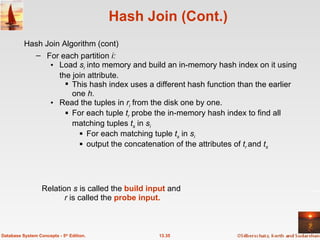 Hash Join (Cont.) For each partition  i: Load  s i  into memory and build an in-memory hash index on it using the join attribute.  This hash index uses a different hash function than the earlier one  h. Read the tuples in  r i  from the disk one by one.  For each tuple  t r  probe the in-memory hash index to find all matching tuples  t s   in  s i   For each matching tuple  t s   in  s i   output the concatenation of the attributes of  t r  and  t s 13.35 Database System Concepts - 5 th  Edition. Relation  s  is called the  build input  and  r  is called the  probe input. Hash Join Algorithm (cont) 