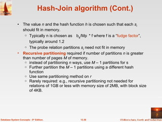 Hash-Join algorithm (Cont.) The value  n  and the hash function  h  is chosen such that each  s i  should fit in memory. Typically n is chosen as b s /M * f where f is a “ fudge factor ”, typically around 1.2 The probe relation partitions  s i  need not fit in memory Recursive partitioning   required if number of partitions  n  is greater than number of pages  M  of memory. instead of partitioning  n  ways, use  M –  1 partitions for s Further partition the  M –  1 partitions using a different hash function Use same partitioning method on  r Rarely required: e.g., recursive partitioning not needed for relations of 1GB or less with memory size of 2MB, with block size of 4KB. 13.36 Database System Concepts - 5 th  Edition. 