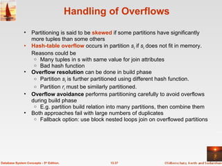 Handling of Overflows Partitioning is said to be  skewed  if some partitions have significantly more tuples than some others Hash-table overflow  occurs in partition  s i  if  s i  does not fit in memory. Reasons could be Many tuples in s with same value for join attributes Bad hash function Overflow resolution  can be done in build phase Partition  s i  is further partitioned using different hash function.  Partition  r i  must be similarly partitioned. Overflow avoidance  performs partitioning carefully to avoid overflows during build phase E.g. partition build relation into many partitions, then combine them Both approaches fail with large numbers of duplicates Fallback option: use block nested loops join on overflowed partitions 13.37 Database System Concepts - 5 th  Edition. 