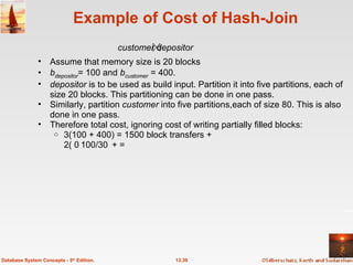 Example of Cost of Hash-Join Assume that memory size is 20 blocks b depositor = 100 and  b customer   = 400. depositor  is to be used as build input. Partition it into five partitions, each of size 20 blocks. This partitioning can be done in one pass. Similarly, partition  customer  into five partitions,each of size 80. This is also done in one pass. Therefore total cost, ignoring cost of writing partially filled blocks: 3(100 + 400) = 1500 block transfers + 2( 100/3 + 400/3) = 336 seeks 13.39 Database System Concepts - 5 th  Edition. customer depositor 