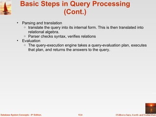 Basic Steps in Query Processing (Cont.) Parsing and translation translate the query into its internal form. This is then translated into relational algebra. Parser checks syntax, verifies relations Evaluation The query-execution engine takes a query-evaluation plan, executes that plan, and returns the answers to the query. 13.4 Database System Concepts - 5 th  Edition. 