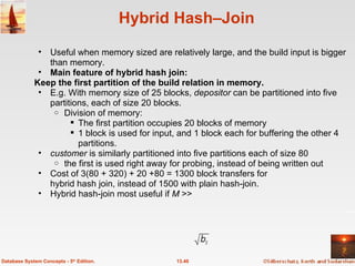 Hybrid Hash–Join Useful when memory sized are relatively large, and the build input is bigger than memory. Main feature of hybrid hash join: Keep the first partition of the build relation in memory.   E.g. With memory size of 25 blocks,  depositor  can be partitioned into five partitions, each of size 20 blocks. Division of memory: The first partition occupies 20 blocks of memory 1 block is used for input, and 1 block each for buffering the other 4 partitions. customer  is similarly partitioned into five partitions each of size 80 the first is used right away for probing, instead of being written out Cost of 3(80 + 320) + 20 +80 = 1300 block transfers for hybrid hash join, instead of 1500 with plain hash-join. Hybrid hash-join most useful if  M  >>  13.40 Database System Concepts - 5 th  Edition. 