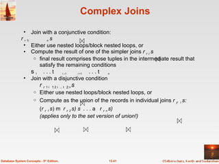 Complex Joins Join with a conjunctive condition: r  1  2...    n   s Either use nested loops/block nested loops, or Compute the result of one of the simpler joins  r   i   s final result comprises those tuples in the intermediate result that satisfy the remaining conditions  1    . . .    i  –1      i  +1    . . .    n Join with a disjunctive condition   r   1    2 ...    n   s  Either use nested loops/block nested loops, or Compute as the union of the records in individual joins  r    i   s: ( r   1   s )  ( r   2   s)   . . .  ( r   n   s)  (applies only to the set version of union!) 13.41 Database System Concepts - 5 th  Edition. 