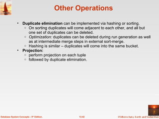 Other Operations Duplicate elimination  can be implemented via hashing or sorting. On sorting duplicates will come adjacent to each other, and all but one set of duplicates can be deleted.  Optimization:  duplicates can be deleted during run generation as well as at intermediate merge steps in external sort-merge. Hashing is similar – duplicates will come into the same bucket. Projection: perform projection on each tuple  followed by duplicate elimination.  13.42 Database System Concepts - 5 th  Edition. 